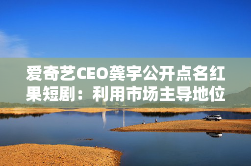 爱奇艺CEO龚宇公开点名红果短剧：利用市场主导地位签排他性协议！不是一部剧排他，所有内容不能跟其他方再合作了