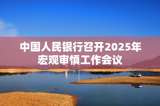 中国人民银行召开2025年宏观审慎工作会议