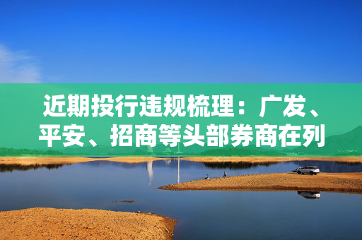 近期投行违规梳理：广发、平安、招商等头部券商在列 债券承销罚单数量增加