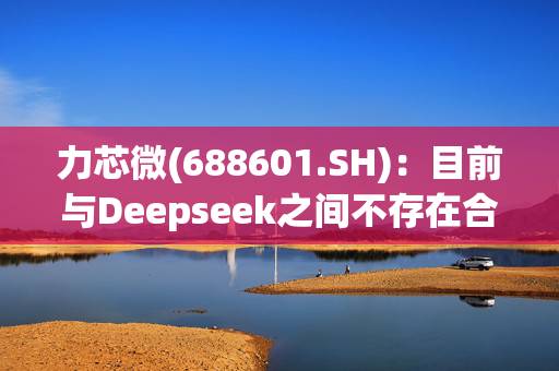 力芯微(688601.SH)：目前与Deepseek之间不存在合作关系