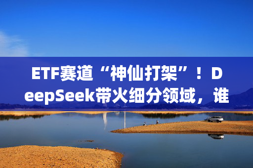 ETF赛道“神仙打架”！DeepSeek带火细分领域，谁是下一个NO.1？