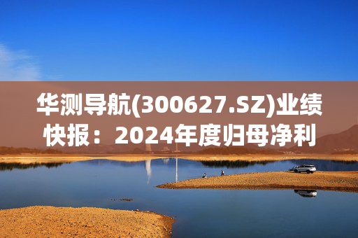 华测导航(300627.SZ)业绩快报：2024年度归母净利润5.74亿元 同比增长27.82%