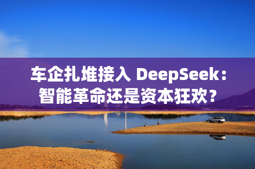 车企扎堆接入 DeepSeek：智能革命还是资本狂欢？