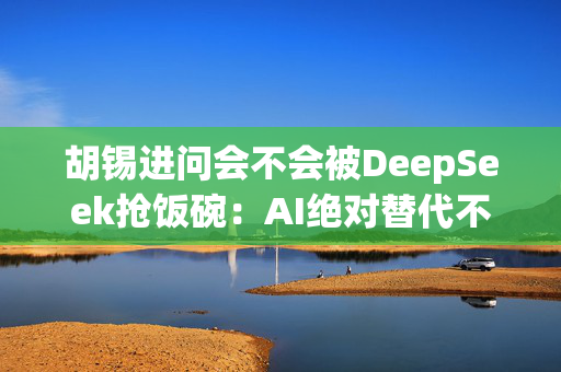 胡锡进问会不会被DeepSeek抢饭碗：AI绝对替代不了我