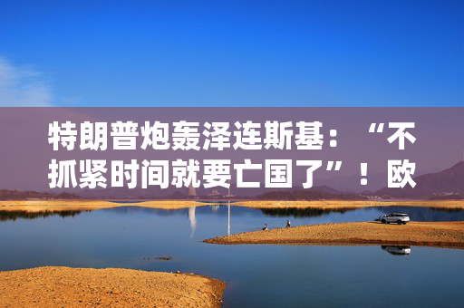 特朗普炮轰泽连斯基：“不抓紧时间就要亡国了”！欧洲多国正考虑组建三万人乌克兰“保障”军