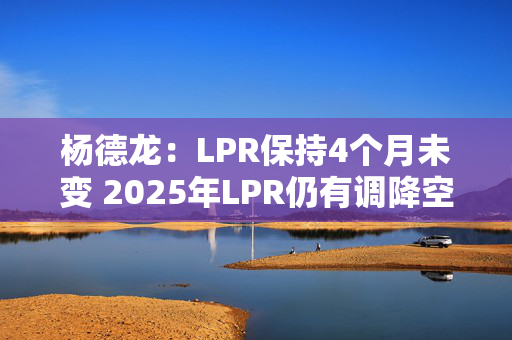 杨德龙：LPR保持4个月未变 2025年LPR仍有调降空间