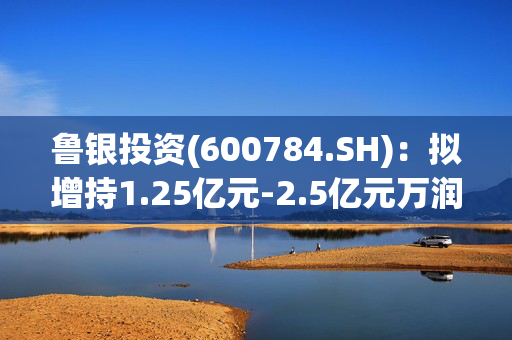 鲁银投资(600784.SH)：拟增持1.25亿元-2.5亿元万润股份