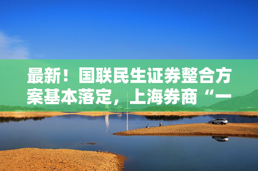 最新！国联民生证券整合方案基本落定，上海券商“一换二”