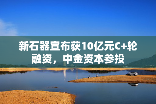 新石器宣布获10亿元C+轮融资，中金资本参投