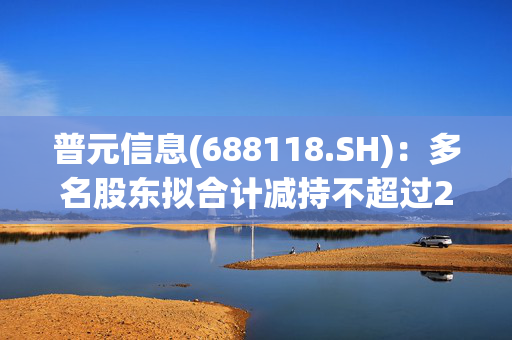 普元信息(688118.SH)：多名股东拟合计减持不超过2.44%股份