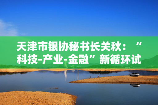 天津市银协秘书长关秋：“科技-产业-金融”新循环试点将固化升级为长效机制