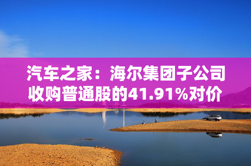 汽车之家：海尔集团子公司收购普通股的41.91%对价约18亿美元