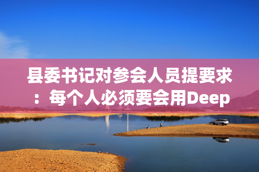 县委书记对参会人员提要求：每个人必须要会用DeepSeek