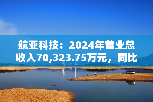 航亚科技：2024年营业总收入70,323.75万元，同比增长29.39%