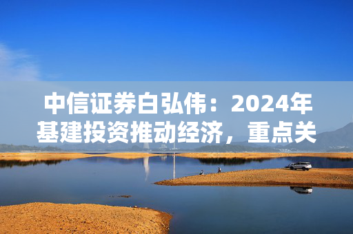 中信证券白弘伟：2024年基建投资推动经济，重点关注整机环节和智慧交通