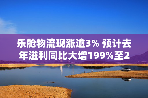 乐舱物流现涨逾3% 预计去年溢利同比大增199%至249%