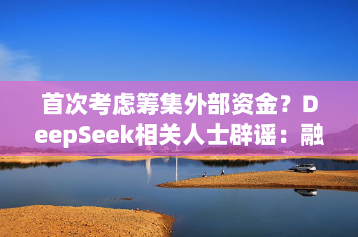 首次考虑筹集外部资金？DeepSeek相关人士辟谣：融资消息均为谣言