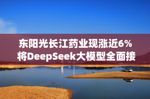 东阳光长江药业现涨近6% 将DeepSeek大模型全面接入HEC-Finder平台