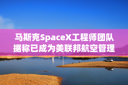 马斯克SpaceX工程师团队据称已成为美联邦航空管理局高级顾问