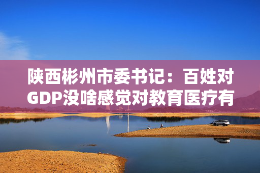 陕西彬州市委书记：百姓对GDP没啥感觉对教育医疗有