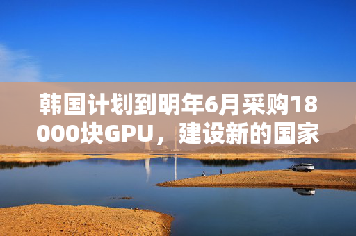 韩国计划到明年6月采购18000块GPU，建设新的国家AI计算中心