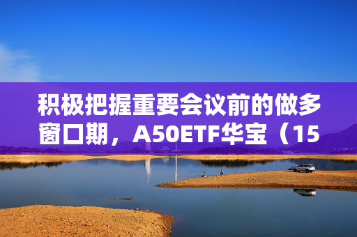 积极把握重要会议前的做多窗口期，A50ETF华宝（159596）昨日“吸金”2836万