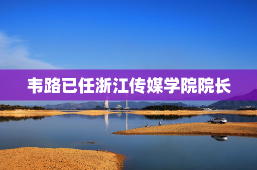 韦路已任浙江传媒学院院长