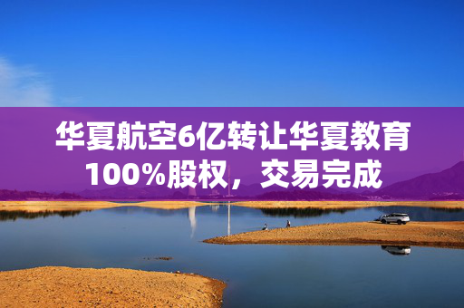 华夏航空6亿转让华夏教育100%股权，交易完成