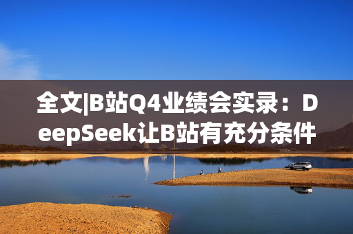 全文|B站Q4业绩会实录：DeepSeek让B站有充分条件去挖掘优质内容价值 春晚合作超预期