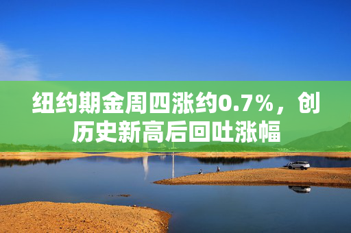 纽约期金周四涨约0.7%，创历史新高后回吐涨幅