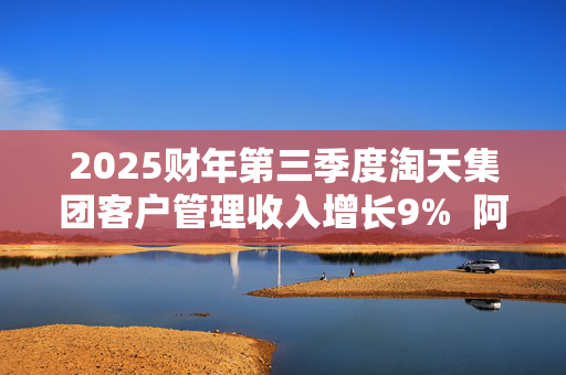 2025财年第三季度淘天集团客户管理收入增长9%  阿里能乘“AI东风”重回巅峰吗？