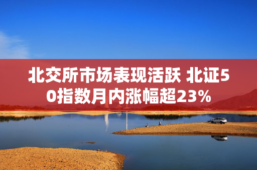 北交所市场表现活跃 北证50指数月内涨幅超23%