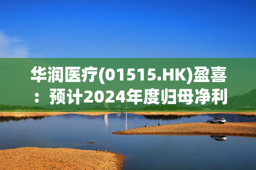 华润医疗(01515.HK)盈喜：预计2024年度归母净利同比大幅增加约119%