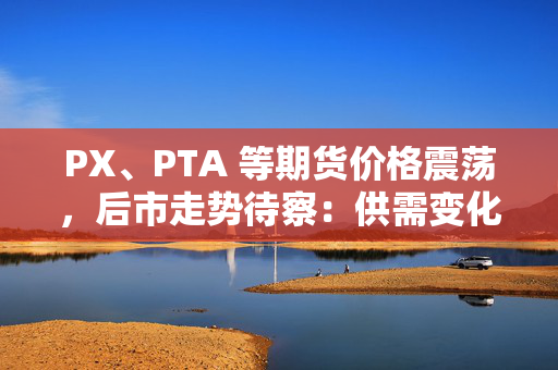 PX、PTA 等期货价格震荡，后市走势待察：供需变化