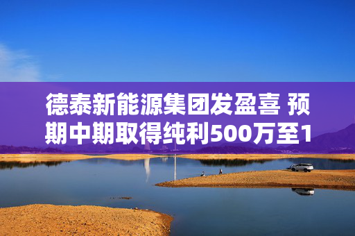 德泰新能源集团发盈喜 预期中期取得纯利500万至1000万港元同比扭亏为盈