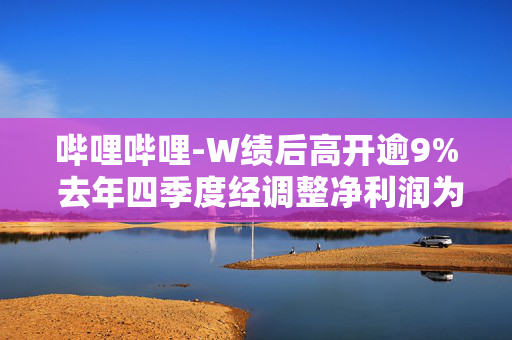 哔哩哔哩-W绩后高开逾9% 去年四季度经调整净利润为4.52亿元