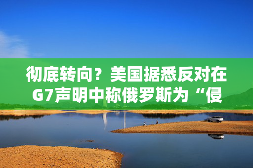 彻底转向？美国据悉反对在G7声明中称俄罗斯为“侵略者”