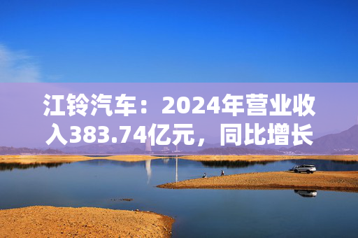 江铃汽车：2024年营业收入383.74亿元，同比增长15.7%