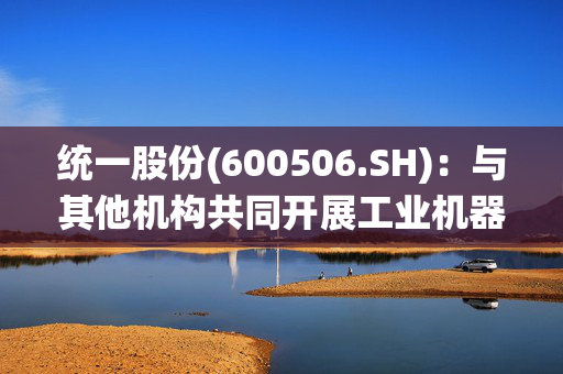 统一股份(600506.SH)：与其他机构共同开展工业机器人等领域的润滑油液技术研发