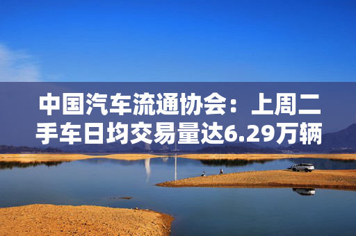 中国汽车流通协会：上周二手车日均交易量达6.29万辆，环比增长9.41%