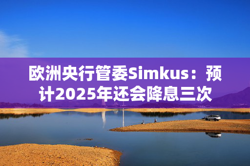 欧洲央行管委Simkus：预计2025年还会降息三次