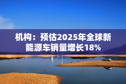 机构：预估2025年全球新能源车销量增长18%