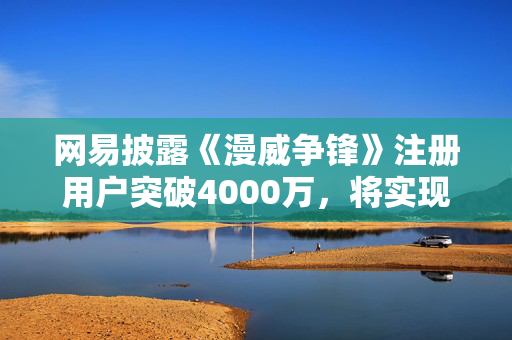 网易披露《漫威争锋》注册用户突破4000万，将实现10年以上运营