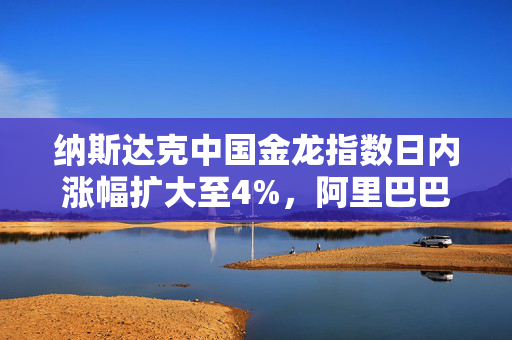 纳斯达克中国金龙指数日内涨幅扩大至4%，阿里巴巴涨超12%