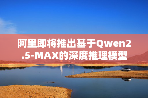 阿里即将推出基于Qwen2.5-MAX的深度推理模型