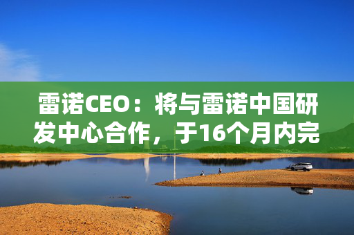 雷诺CEO：将与雷诺中国研发中心合作，于16个月内完成售价低于13万元人民币的车型研发