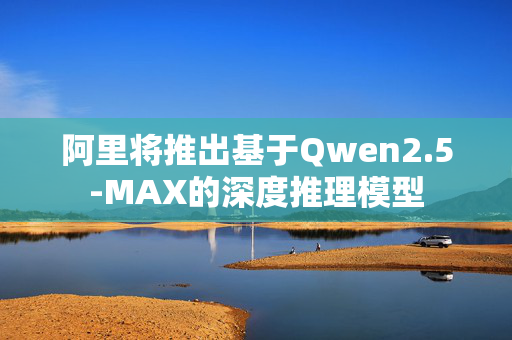 阿里将推出基于Qwen2.5-MAX的深度推理模型