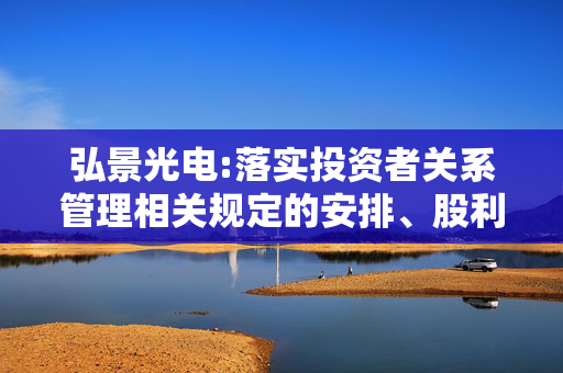 弘景光电:落实投资者关系管理相关规定的安排、股利分配决策程序、股东投票机制建立情况