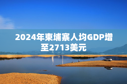 2024年柬埔寨人均GDP增至2713美元