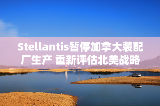 Stellantis暂停加拿大装配厂生产 重新评估北美战略